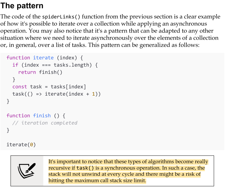 <p>The code of the spiderLinks() function from the previous section is a clear example of how it's possible to iterate over a collection while applying an asynchronous operation. </p><p>You may also notice that it's a pattern that can be adapted to any other situation where we need to iterate asynchronously over the elements of a collection or, in general, over a list of tasks.</p><p>to address several common needs. Just to mention some examples:</p><ul><li><p>We can map the values of an array asynchronously.</p></li><li><p>We can pass the results of an operation to the next one in the iteration to implement an asynchronous version of the reduce algorithm.</p></li><li><p>We can quit the loop prematurely if a particular condition is met</p><p>(asynchronous implementation of the Array.some() helper).</p></li><li><p>We can even iterate over an infinite number of elements.</p></li></ul><p></p>