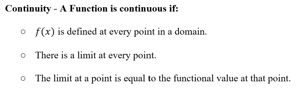 <ul><li><p><span><strong>Continuity - A Function is continuous if:</strong></span></p><ul><li><p><span>f(x) is defined at every point in a domain.</span></p></li><li><p><span>There is a limit at every point.</span></p></li><li><p><span>The limit at a point is equal to the functional value at that point.</span></p></li></ul></li></ul><p></p>