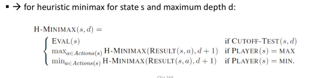 Programs should cut off the search earlier and apply a heuristic evaluation function into states in the search, effectively turning nonterminal nodes into terminal leaves
Suggestion is to alter minimax or alpha-beta pruning in 2 ways:
1) Replace the utility function by a heuristic evaluation function EVAL, which estimates the position's utility
2) Replace the terminal test by a cutoff test that decides when to apply EVAL
Psedocode:
If the search must be cut off at nonterminal states then the algorithm will necessarily be uncertain about the final outcomes of those states
- This type of uncertainty is induced by computation, rather than information, limitations
Determine the value of the current state of the game

