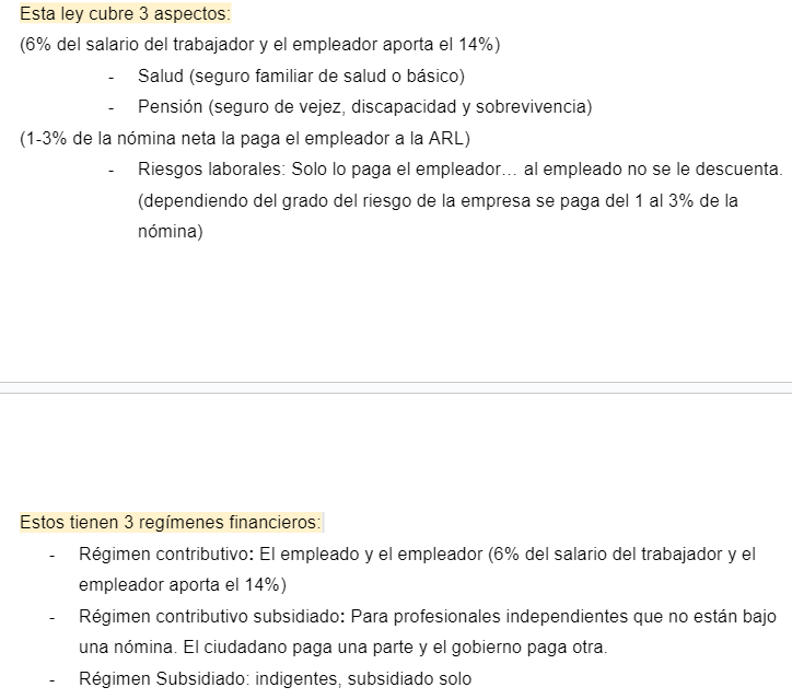 <p><span style="font-family: Arial, sans-serif">Esta ley cubre 3 aspectos:</span></p><p><span style="font-family: Arial, sans-serif">(6% del salario del trabajador y el empleador aporta el 14%)</span></p><ul><li><p><span style="font-family: Arial, sans-serif">Salud (seguro familiar de salud o básico)</span></p></li><li><p><span style="font-family: Arial, sans-serif">Pensión (seguro de vejez, discapacidad y sobrevivencia)</span></p></li></ul><p><span style="font-family: Arial, sans-serif">(1-3% de la nómina neta la paga el empleador a la ARL)</span></p><ul><li><p><span style="font-family: Arial, sans-serif">Riesgos laborales: Solo lo paga el empleador… al empleado no se le descuenta. (dependiendo del grado del riesgo de la empresa se paga del 1 al 3% de la nómina)</span></p></li></ul><p><span style="font-family: Arial, sans-serif">Estos tienen 3 regímenes financieros:</span></p><ul><li><p><span style="font-family: Arial, sans-serif">Régimen contributivo</span><strong><span style="font-family: Arial, sans-serif">:</span></strong><span style="font-family: Arial, sans-serif"> El empleado y el empleador (6% del salario del trabajador y el empleador aporta el 14%)</span></p></li><li><p><span style="font-family: Arial, sans-serif">Régimen contributivo subsidiado</span><strong><span style="font-family: Arial, sans-serif">:</span></strong><span style="font-family: Arial, sans-serif"> Para profesionales independientes que no están bajo una nómina. El ciudadano paga una parte y el gobierno paga otra.</span></p></li><li><p><span style="font-family: Arial, sans-serif">Régimen Subsidiado: indigentes, subsidiado solo</span></p></li></ul>