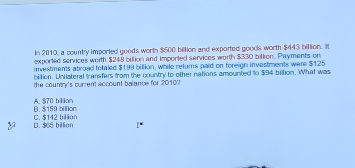 <p>in 2010 a country imported goods worth of 500 billin exports 443 billion. Exported services worth 248. Imported services worth 330. Investments abroad 199 billion while returns on foreign were 125 billion. Utilateral transfers were 94 billion. What was the Current account balance in 2010?</p>