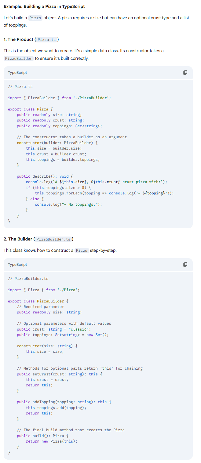 <p>3. The Client Code (<code>main.ts</code>)</p><p>Now, let's see how easy and readable it is to create pizzas!</p><p>TypeScript</p><pre><code class="language-TypeScript">// main.ts

import { PizzaBuilder } from './PizzaBuilder';

console.log("--- Let's make some pizzas! ---");

// Build a complex pizza using the fluent interface
console.log("\nBuilding a 'Supreme' pizza:");
const supremePizza = new PizzaBuilder("large")
    .setCrust("thin")
    .addTopping("pepperoni")
    .addTopping("mushrooms")
    .addTopping("olives")
    .build();

supremePizza.describe();


// Build a simple pizza
console.log("\nBuilding a simple 'Cheese' pizza:");
const cheesePizza = new PizzaBuilder("medium")
    .build();

cheesePizza.describe();
</code></pre><p></p><p>Output of the Example:</p><p></p><pre><code>--- Let's make some pizzas! ---

Building a 'Supreme' pizza:
A large, thin crust pizza with:
- pepperoni
- mushrooms
- olives

Building a simple 'Cheese' pizza:
A medium, classic crust pizza with:
- No toppings.
</code></pre><p>Notice how clean the creation process is. Each line is self-documenting. You can't misplace a parameter, and you can clearly see what options have been set for each pizza. This is the power of the Builder pattern.</p>