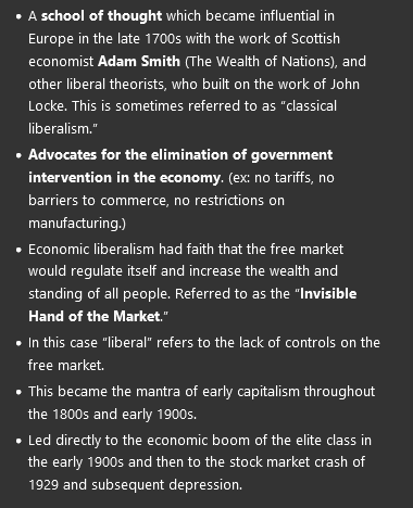<ul><li><p>A <strong>school of thought</strong> which became influential in Europe in the late 1700s with the work of Scottish economist <strong>Adam Smith </strong>(The Wealth of Nations), and other liberal theorists, who built on the work of John Locke. This is sometimes referred to as “classical liberalism.”</p></li><li><p><strong>Advocates for the elimination of government intervention in the economy</strong>. (ex: no tariffs, no barriers to commerce, no restrictions on manufacturing.) </p></li><li><p>Economic liberalism had faith that the free market would regulate itself and increase the wealth and standing of all people. Referred to as the “<strong>Invisible Hand of the Market</strong>.”</p></li><li><p>In this case “liberal” refers to the lack of controls on the free market.</p></li><li><p>This became the mantra of early capitalism throughout the 1800s and early 1900s.</p></li><li><p>Led directly to the economic boom of the elite class in the early 1900s and then to the stock market crash of 1929 and subsequent depression.</p></li></ul><p></p>