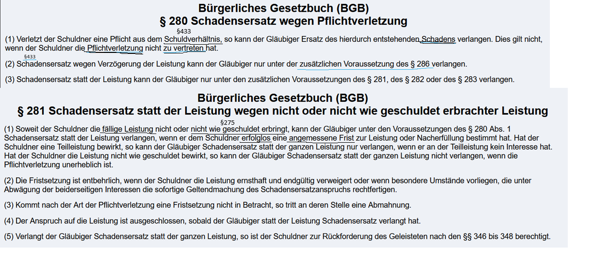<p><strong><u>3.3.1 Definition:</u></strong><br>Der Schuldner leistet eine Leistung nicht oder nicht wie geschuldet (Schlechtleistung oder verspätete Leistung). Der Gläubiger kann dann statt der Leistung Schadensersatz verlangen, §§ 280 I, II, 281 BGB (Nichterfüllungsschaden) oder — er kann vom Vertrag zurücktreten, § 323 BGB.</p><p><br><strong><u>3.3.2 Gesetzestext</u></strong><br>§ 280 BGB<br>(1) <span style="color: rgb(255, 217, 0);"><span>Verletzt der Schuldner eine Pflicht </span></span>aus dem <span style="color: blue;"><span>Schuldverhältnis</span></span>, so kann der Gläubiger Ersatz des hierdurch entstehenden <span style="color: green;"><span>Schadens </span></span>verlangen. Dies gilt nicht, wenn der Schuldner die <span style="color: red;"><span>Pflichtverletzung </span></span>nicht <span style="color: red;"><span>zu vertreten</span></span> hat.<br><br>(3) Schadensersatz statt der Leistung kann der Gläubiger nur unter den<mark data-color="#ff0000" style="background-color: rgb(255, 0, 0); color: inherit;"> zusätzlichen Voraussetzungen des § 281</mark>, des § 282 oder des § 283 verlangen.<br><br>§281 BGB<br>(1) Soweit der Schuldner die<span style="color: rgb(0, 255, 21);"><span> fällige Leistung</span></span><span style="color: rgb(255, 108, 0);"><span> nicht oder nicht wie geschuldet erbringt</span></span>, kann der Gläubiger unter den Voraussetzungen des § 280 Abs. 1 Schadensersatz statt der Leistung verlangen, wenn er dem <span style="color: rgb(0, 255, 221);"><span>Schuldner erfolglos eine angemessene Frist zur Leistung oder Nacherfüllung bestimmt hat.</span></span><br><br>(2) Die <span style="color: rgb(0, 211, 255);">Fristsetzung ist entbehrlich, wenn</span> der Schuldner die Leistung ernsthaft und endgültig verweigert oder wenn besondere Umstände vorliegen, die unter Abwägung der beiderseitigen Interessen die sofortige Geltendmachung des Schadensersatzanspruchs rechtfertigen.</p><p><br><strong><u>3.3.3 Voraussetzungen für Schadensersatz statt Leistung (Nichterfüllungsschaden) §§ 280 Abs. 1, 3, 281 BG</u>B</strong><br><br><br>— <span style="color: blue;"><span>Bestehen eines Schuldverhältnisses:</span></span><span style="color: purple;"><span> (basiert i. d. R. auf wirksamen Vertag (z. B: Kaufvertrag)</span></span><br>— <span style="color: rgb(243, 200, 0);"><span>Pflichtverletzung</span></span> —> <mark data-color="#ff0000" style="background-color: rgb(255, 0, 0); color: inherit;">Zusätzliche Voraussetzungen des §281 BGB prüfen:</mark><br>- <span style="color: rgb(253, 121, 0);"><span>Der Schuldner hat nicht oder nicht wie geschuldet geleistet </span></span><br><span style="color: rgb(253, 121, 0);"><span> - </span></span><span style="color: rgb(19, 255, 0);"><span>nach Eintritt der Fälligkeit</span></span><span style="color: purple;"><span> </span></span><br><span style="color: purple;"><span> - trotz Möglichkeit*</span></span><br><span style="color: purple;"><span> - </span></span><span style="color: rgb(0, 255, 255);"><span>Frist wurde gesetzt und ist erfolglos verstrichen</span></span><br><span style="color: rgb(0, 255, 255);"><span> </span></span><span style="color: rgb(0, 185, 255);"><span>Ausnahme: §281 Abs.2 Fristsetzung entbehrlich</span></span><br><span style="color: purple;"><span>* Abgrenzung zu Unmöglichkeit: <br>Schadensersatz wenn die Leistung nicht erbracht wurde aufgrund Unmöglichkeit wird unter §§ 280 I, III, 283 BGB bei nachträglicher Unmöglichkeit bzw.§ 311a II BGB bei anfänglicher Unmöglichkeit geregelt.</span></span></p><p>— <span style="color: red;"><span>Verschulden</span></span>; Vorsatz und Fahrlässigkeit (§276 BGB)</p><p>— <span style="color: green;"><span>Schaden </span></span><strong>(Nichterfüllungsschaden, positives Interesse) </strong><br><span style="color: purple;">→ Der Schaden besteht in der ausgebliebenen Leistung oder Folgeschäden<br></span><span style="color: purple;"><span> z. B. entgangener Gewinn, Ersatzpflicht gegenüber Dritten<br></span></span><br></p><img src="https://knowt-user-attachments.s3.amazonaws.com/4679b7a9-eeaf-4ba3-a049-b355e4c8e192.png" data-width="100%" data-align="center"><p></p><p></p><p></p><p></p>