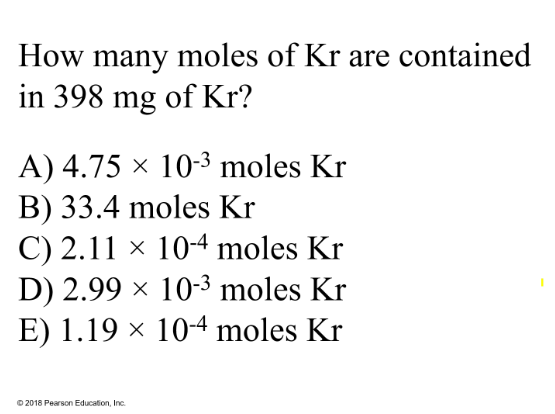 <p>How many moles of Kr are contained in 349 mg of Kr?</p><p>A) 4.75 × 10<sup>-3</sup> moles Kr</p><p>B) 33.4 moles Kr</p><p>C) 2.11 × 10<sup>-4</sup> moles Kr</p><p>D) 2.99 × 10<sup>-3 </sup>moles Kr</p><p>E) 1.19 × 10<sup>-4 </sup>moles Kr</p>