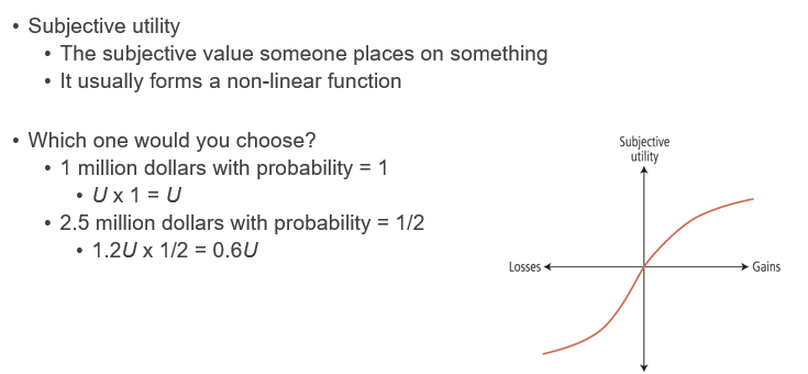 <p><span><span>•The subjective value tends to decrease more steeply in negative direction</span></span></p><p style="text-align: left;"></p><p><span><span>•Which one would you choose?</span></span></p><p><span><span>•No gain/loss with probability = 1</span></span></p><p><span><span>•0 x 1 = 0</span></span></p><p><span><span>•+1 million dollars with probability = 1/2, or&nbsp; −1 million dollars with probability = 1/2</span></span></p><p><span><span>(1 million $ x 1/2) + (−1 million $ x 1/2) = 0</span></span></p><p><span><span>•People make decisions under uncertainty in terms of subjective utilities and subjective probabilities</span></span></p>