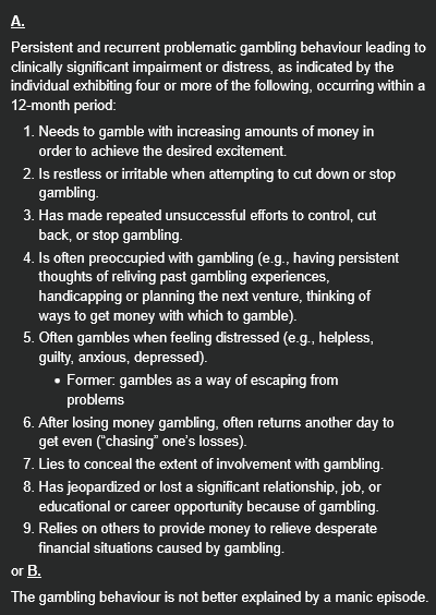 <p><strong><u>A.</u></strong></p><p>Persistent and recurrent problematic gambling behaviour leading to clinically significant impairment or distress, as indicated by the individual exhibiting four or more of the following, occurring within a 12-month period:</p><ol><li><p>Needs to gamble with increasing amounts of money in order to achieve the desired excitement.</p></li><li><p>Is restless or irritable when attempting to cut down or stop gambling.</p></li><li><p>Has made repeated unsuccessful efforts to control, cut back, or stop gambling.</p></li><li><p>Is often preoccupied with gambling (e.g., having persistent thoughts of reliving past gambling experiences, handicapping or planning the next venture, thinking of ways to get money with which to gamble).</p></li><li><p>Often gambles when feeling distressed (e.g., helpless, guilty, anxious, depressed).</p><ul><li><p>Former: gambles as a way of escaping from problems</p></li></ul></li><li><p>After losing money gambling, often returns another day to get even (“chasing” one’s losses).</p></li><li><p>Lies to conceal the extent of involvement with gambling.</p></li><li><p>Has jeopardized or lost a significant relationship, job, or educational or career opportunity because of gambling.</p></li><li><p>Relies on others to provide money to relieve desperate financial situations caused by gambling.</p></li></ol><p>or <strong><u>B.</u></strong></p><p>The gambling behaviour is not better explained by a manic episode.</p>