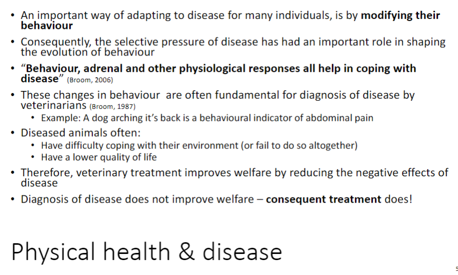 <p><strong>Behavioural Adaptation to Disease</strong><br>āAnimals often <strong>modify their behaviour</strong> to cope with disease<br>ā<strong>Selective pressure</strong> from disease has shaped the <strong>evolution of behaviour</strong></p><p><strong>Physiological and Behavioural Responses</strong><br>ā<strong>Behaviour</strong>, <strong>adrenal</strong>, and other <strong>physiological responses</strong> help animals cope with disease (Broom, 2006)<br>āBehavioural changes are often <strong>key indicators</strong> for <strong>veterinary diagnosis</strong> (Broom, 1987)</p><p><strong>Example</strong><br>āA dog <strong>arching its back</strong> indicates <strong>abdominal pain</strong></p><p><strong>Effects of Disease</strong><br>āDiseased animals may <strong>struggle to cope</strong> with their environment<br>āOften experience <strong>lower quality of life</strong></p><p><strong>Improving Welfare</strong><br>ā<strong>Veterinary treatment</strong> improves welfare by <strong>reducing negative effects</strong> of disease<br>ā<strong>Diagnosis alone</strong> does <strong>not</strong> improve welfareā<strong>treatment is essential</strong></p>