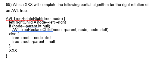 <p>69) Which XXX will complete the following partial algorithm for the right rotation of an AVL tree.  PICTURE NEEDED</p><p>a. AVLTreeSetChild(node⇢right, "right", node) AVLTreeSetChild(node, "right", leftRightChild) </p><p>b. AVLTreeSetChild(node⇢left, "left", node) AVLTreeSetChild(node, "right", leftRightChild) </p><p>c. AVLTreeSetChild(node⇢root, "right", node) AVLTreeSetChild(node⇢right, "right", leftRightChild) </p><p>d. AVLTreeSetChild(node⇢left, "right", node) AVLTreeSetChild(node, "left", leftRightChild)</p>