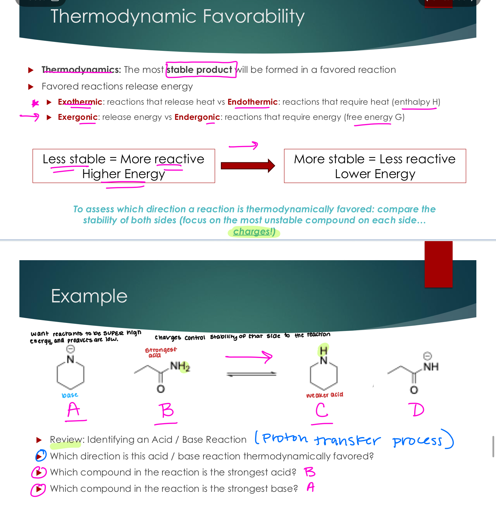 <p>Thermodynamics: The most stable product will be formed in a favored reaction</p><p> Favored reactions release energy</p><p> Exothermic: reactions that release heat vs. Endothermic: reactions that require heat (enthalpy H)</p><p> Exergonic: release energy vs. Endergonic: reactions that require energy (free energy G)</p><p>To assess which direction a reaction is thermodynamically favored: compare the stability of both sides (focus on the most unstable compound on each side... Charges!)</p>