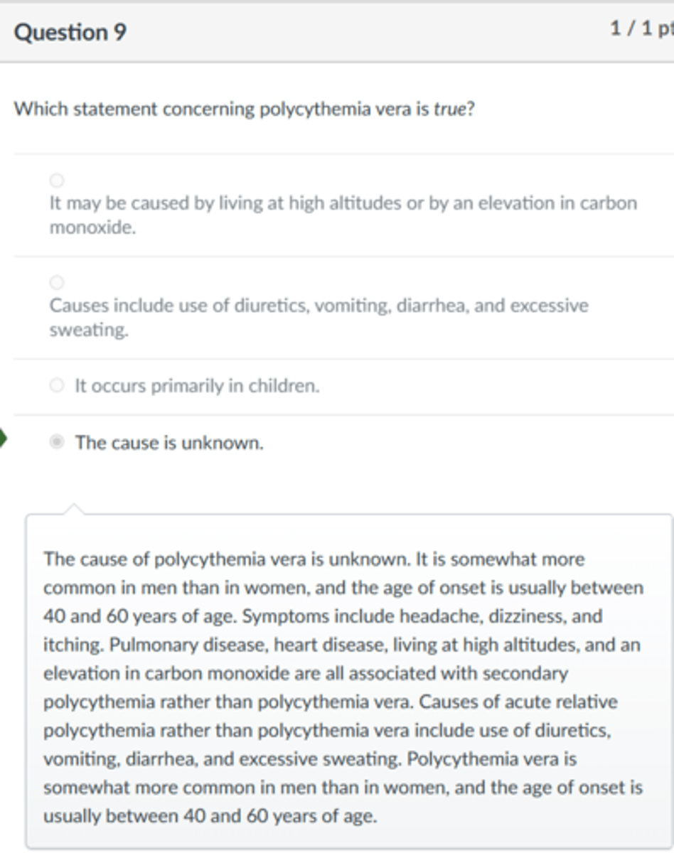 <p>The cause is unknown.</p><p>The cause of polycythemia vera is unknown. It is somewhat more common in men than in women, and the age of onset is usually between 40 and 60 years of age. Symptoms include headache, dizziness, and itching. Pulmonary disease, heart disease, living at high altitudes, and an elevation in carbon monoxide are all associated with secondary polycythemia rather than polycythemia vera. Causes of acute relative polycythemia rather than polycythemia vera include use of diuretics, vomiting, diarrhea, and excessive sweating. Polycythemia vera is somewhat more common in men than in women, and the age of onset is usually between 40 and 60 years of age.</p>