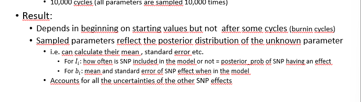 <p>sample unknown parameters from their posterior distribution</p><ul><li><p>assuming all already sampled parameters known</p></li><li><p>repeat sampling SNP1, SNP1 … SNP10000, SNP1 etc (10.000 cycles (all parameters are smapled 10.000 times)</p></li></ul><p>result</p><ul><li><p>depends in beginning on starting values bot not after some cycles (burning cycles)</p></li><li><p>sampled parameters reflect the posterior distribtuion of the unknow paramter</p></li><li><p>accounts for all the uncertainties of the other SNP effects</p></li></ul><p></p>
