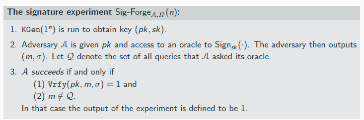 <p>A signature scheme Π = (KGen, Sign, Vrfy) is existentially unforgeable under an adaptive chosen-message attack, or just secure, if for all probabilistic polynomial-time adversaries A there is a negligible function negl such that:</p><p>Pr[Sig-ForgeA,Π(n) = 1] ≤ negl(n) .</p><p>signature schemes less effiecient when compared to MACs</p>