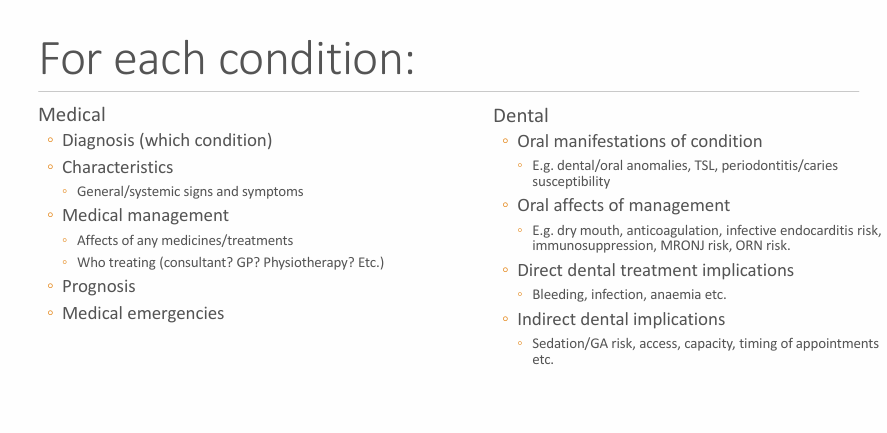 <ul><li><p>Diagnosis</p></li><li><p>Characteristics</p></li><li><p>Medical management</p></li><li><p>Prognosis</p></li><li><p>likely for there to be a ME?</p></li><li><p>oral manifestation of condition</p></li><li><p>oral affects of management </p></li><li><p>direct dental treatment implications </p></li><li><p>indirect dental treatment implications</p></li></ul><p></p>