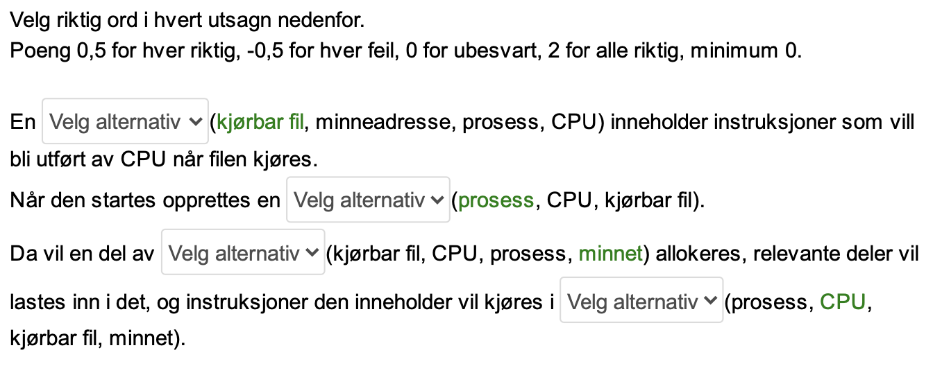<p><span><strong>Forklaring:</strong></span></p><p><span><strong>Kjørbar fil:</strong></span> En kjørbar fil inneholder et program, som er en samling av instruksjoner som CPUen kan forstå og utføre.</p><p><span><strong>Prosess:</strong></span> Når en kjørbar fil startes, oppretter operativsystemet en prosess. En prosess er en kjørende instans av et program.</p><p><span><strong>Minne:</strong></span> For at en prosess skal kjøre, må den ha tilgang til minne. Operativsystemet allokerer en del av minnet til prosessen.</p><p><span><strong>CPU:</strong></span> CPUen er den sentrale enheten i datamaskinen som utfører instruksjonene i et program.</p>