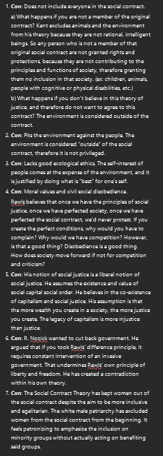 <ol><li><p><strong>Con</strong>: Does not include everyone in the social contract.</p><p>a) What happens if you are not a member of the original contract? Kant excludes animals and the environment from his theory because they are not rational, intelligent beings. So any person who is not a member of that original social contract are not granted rights and protections, because they are not contributing to the principles and functions of society, therefore granting them no inclusion in that society. (ex: children, animals, people with cognitive or physical disabilities, etc.)</p><p>b) What happens if you don’t believe in this theory of justice, and therefore do not want to agree to this contract? The environment is considered outside of the contract.</p></li><li><p><strong>Con</strong>: Pits the environment against the people. The environment is considered “outside” of the social contract, therefore it is not privileged.</p></li><li><p><strong>Con</strong>: Lacks good ecological ethics. The self-interest of people comes at the expense of the environment, and it is justified by doing what is “best” for one’s self.</p></li><li><p><strong>Con</strong>: Moral values and civil social disobedience.</p><p>Rawls believes that once we have the principles of social justice, once we have perfected society, once we have perfected the social contract, we’d never protest. If you create the perfect conditions, why would you have to complain? Why would we have competition? However, is that a good thing? Disobedience is a good thing. How does society move forward if not for competition and criticism?</p></li><li><p><strong>Con</strong>: His notion of social justice is a liberal notion of social justice. He assumes the existence and value of social capital social order. He believes in the co-existence of capitalism and social justice. His assumption is that the more wealth you create in a society, the more justice you create. The legacy of capitalism is more injustice than justice.</p></li><li><p><strong>Con</strong>: R. Nozick wanted to cut back government. He argued that if you took Rawls’ difference principle, it requires constant intervention of an invasive government. That undermines Rawls’ own principle of liberty and freedom. He has created a contradiction within his own theory.</p></li><li><p><strong>Con</strong>: The Social Contract Theory has kept women out of the social contract despite the aim to be more inclusive and egalitarian. The white male patriarchy has excluded women from the social contract from the beginning. It feels patronizing to emphasize the inclusion on minority groups without actually acting on benefiting said groups.</p></li></ol><p></p>