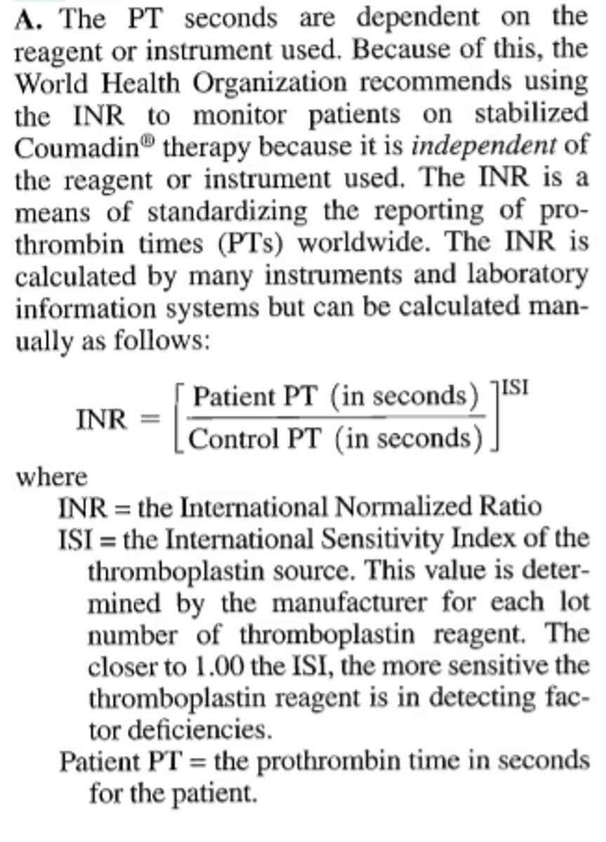 <p>Which of the following is not true of the international normalized ratio (INR)?</p><p>A. INR is dependent on reagents and instrumentation used.</p><p>B. INR is calculated using the PT ratio taken to the power of the ISI value.</p><p>C. The World Health Organization recommends reporting the INR on patients on stable oral anticoagulant therapy.</p><p>D. A therapeutic INR for a patient on Coumadin® is between 2.0 and 3.0, but may be higher depending on the cause of the patient's underlying disease state.</p>