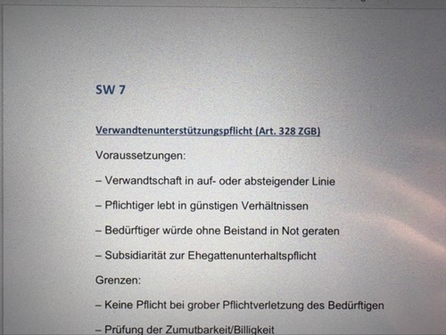 <p>Voraussetzungen:</p><p>- Verwandtschaft in auf- oder absteigender Linie</p><p>- Pflichtiger lebt in günstigen Verhältnissen</p><p>- Bedürftiger würde ohne Beistand in Not geraten</p><p>- Subsidiarität zur Ehegattenunterhaltspflicht</p><p>Grenzen:</p><p>- Keine Pflicht bei grober Pflichtverletzung des Bedürftigen</p><p>- Prüfung der Zumutbarkeit/Billigkeit</p>