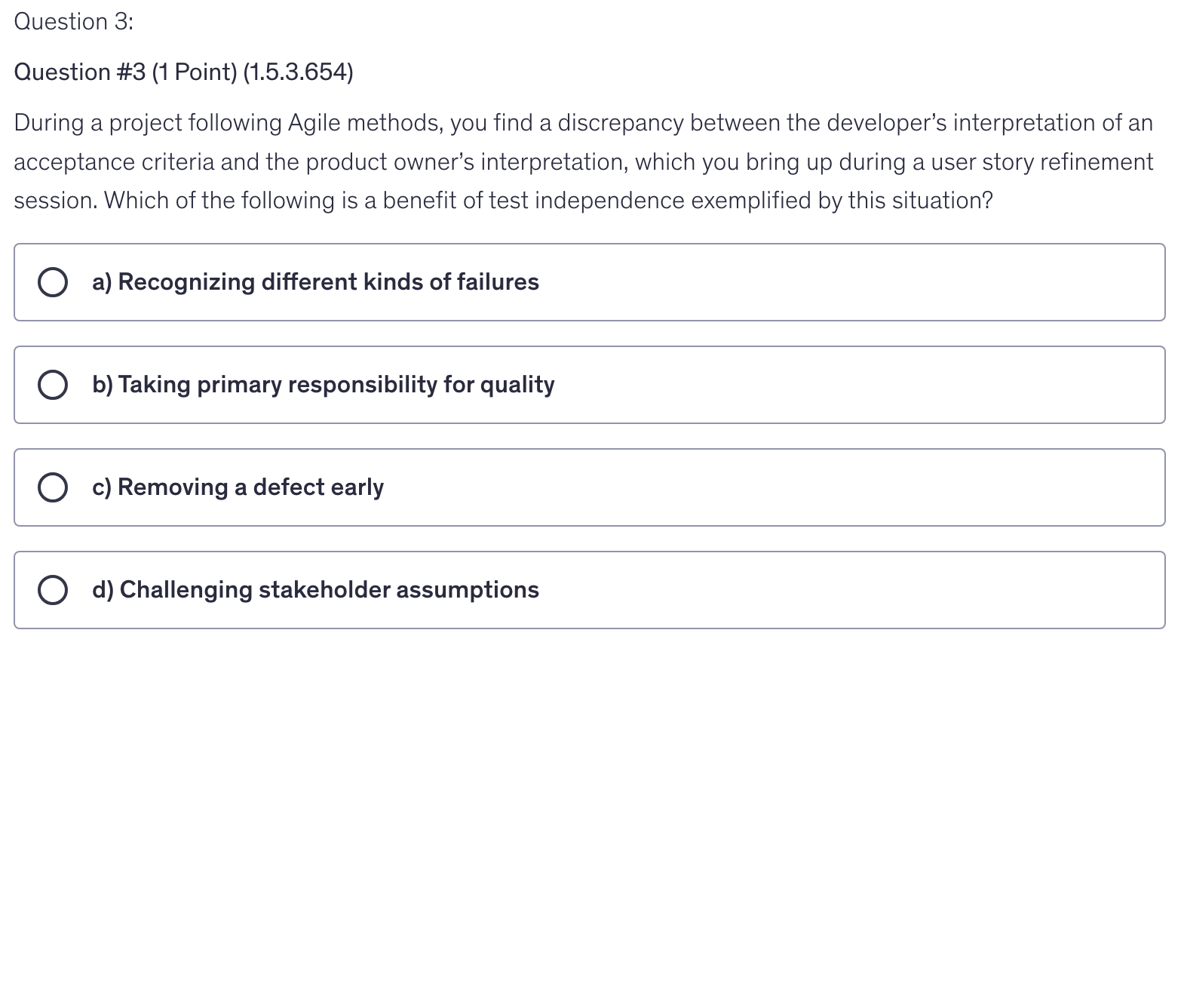 <p>During a project following Agile methods, you find a discrepancy between the developer’s interpretation of an acceptance criteria and the product owner’s interpretation, which you bring up during a user story refinement session. Which of the following is a benefit of test independence exemplified by this situation?</p>