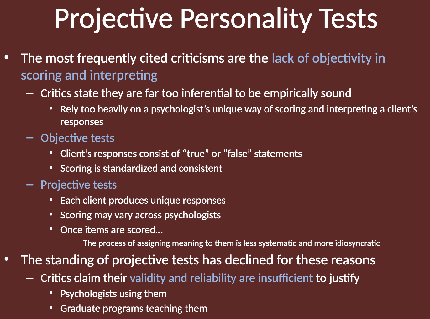 <ul><li><p>The <strong>validity and reliability</strong> of projective tests are considered <strong>insufficient</strong> to justify their use.</p><ul><li><p>Critics argue that their lack of objectivity in scoring and interpretation makes them less reliable.</p></li><li><p>Psychologists and graduate programs have increasingly moved away from using and teaching these tests.</p></li></ul></li></ul><p></p>