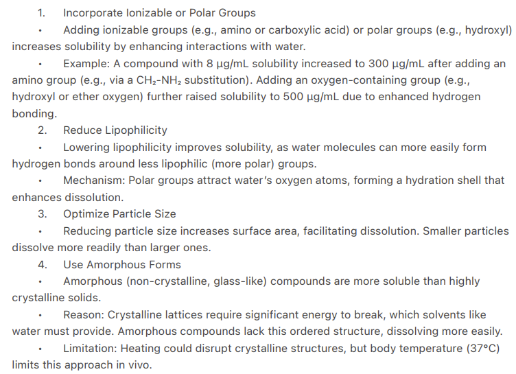 <ul><li><p>Incorporate ionizable/polar groups</p></li><li><p>Reduce lipophilicity</p></li><li><p>Optimize particle size</p></li><li><p>Use amorphous forms (Random, disordered structure with higher solubility due to lack of lattice energy)</p></li><li><p>Out-of-plane substitution (Adding functional groups to a rigid, planar (flat) drug molecule in a non-planar (3D) orientation to disrupt crystal packing and improve solubility) </p></li></ul><p></p>