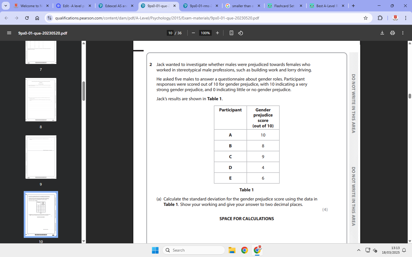 <p>2. Jack wanted to investigate whether males were prejudiced towards females who worked in stereotypical male professions, such as building work and lorry driving. He asked five males to answer a questionnaire about gender roles. Participant responses were scored out of 10 for gender prejudice, with 10 indicating a very strong gender prejudice, and 0 indicating little or no gender prejudice. Jack’s results are shown in Table 1.</p><p></p><p>(a) Calculate the standard deviation for the gender prejudice score using the data in Table 1. Show your working and give your answer to two decimal places. (4)</p>