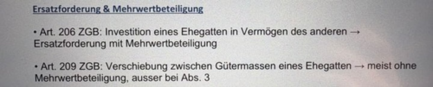 <p>• Art. 206 ZGB: Investition eines Ehegatten in Vermögen des anderen →</p><p>Ersatzforderung mit Mehrwertbeteiligung</p><p>• Art. 209 ZGB: Verschiebung zwischen Gütermassen eines Ehegatten → meist ohne</p><p>Mehrwertbeteiligung, ausser bei Abs. 3</p>