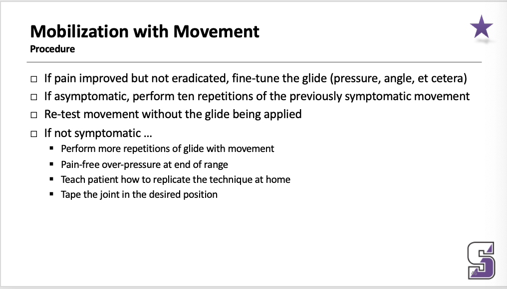 <ul><li><p>If asymptomatic, perform ten repetitions of the previously symptomatic movement</p></li></ul><p>_____</p><ul><li><p>If pain improved but not eradicated, fine-tune the glide (pressure, angle, et cetera)</p></li><li><p>If asymptomatic, perform ten repetitions of the previously symptomatic movement</p></li><li><p>Re-test movement without the glide being applied</p></li><li><p>If not symptomatic …</p><ul><li><p>Perform more repetitions of glide with movement</p></li><li><p>Pain-free over-pressure at end of range</p></li><li><p>Teach patient how to replicate the technique at home</p></li><li><p>Tape the joint in the desired position</p></li></ul></li></ul><p></p>