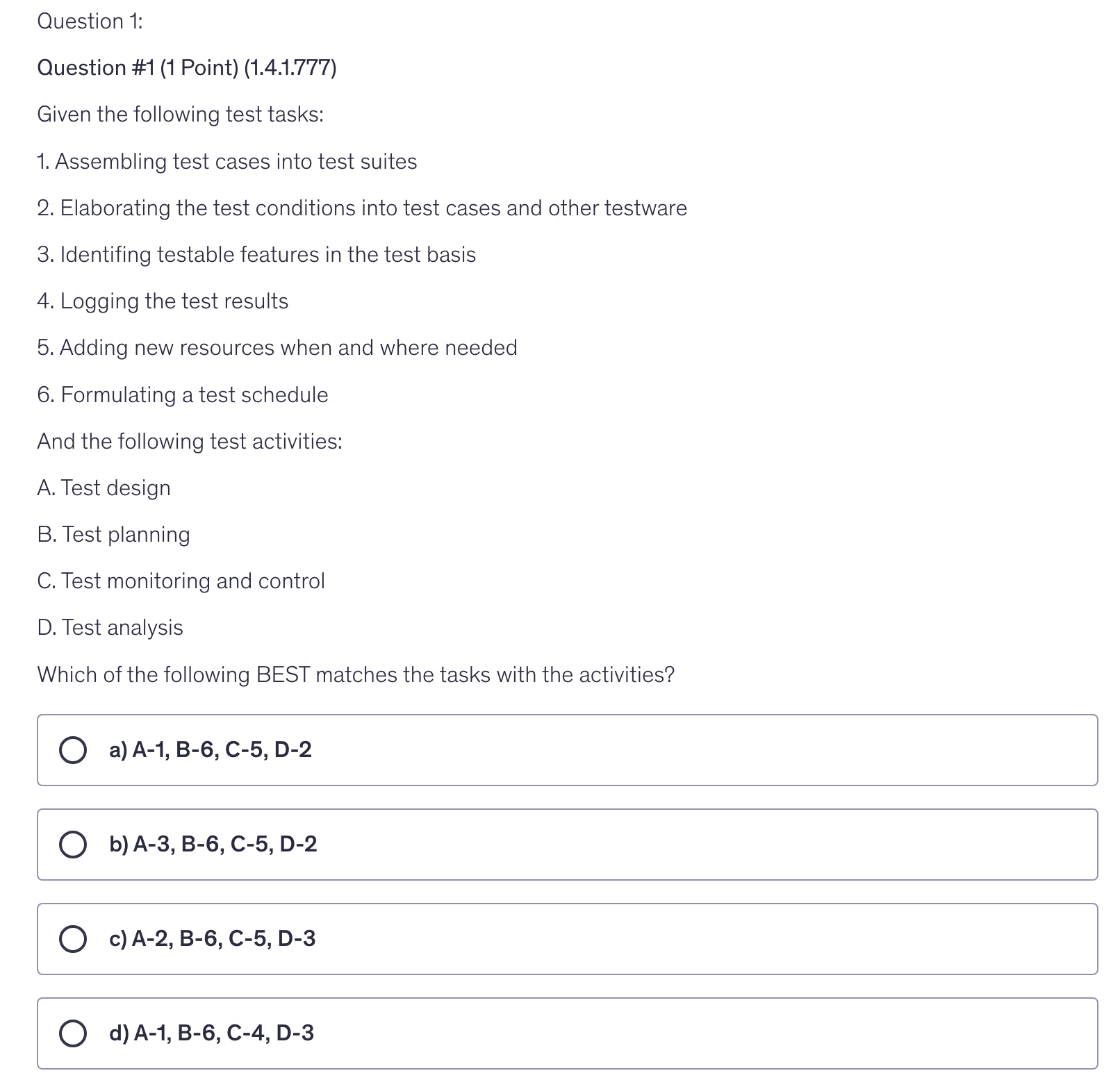 <p>Given the following test tasks:</p><p>1. Assembling test cases into test suites</p><p>2. Elaborating the test conditions into test cases and other testware</p><p>3. Identifing testable features in the test basis</p><p>4. Logging the test results</p><p>5. Adding new resources when and where needed</p><p>6. Formulating a test schedule</p><p>And the following test activities:</p><p>A. Test design</p><p>B. Test planning</p><p>C. Test monitoring and control</p><p>D. Test analysis</p><p>Which of the following BEST matches the tasks with the activities?</p>