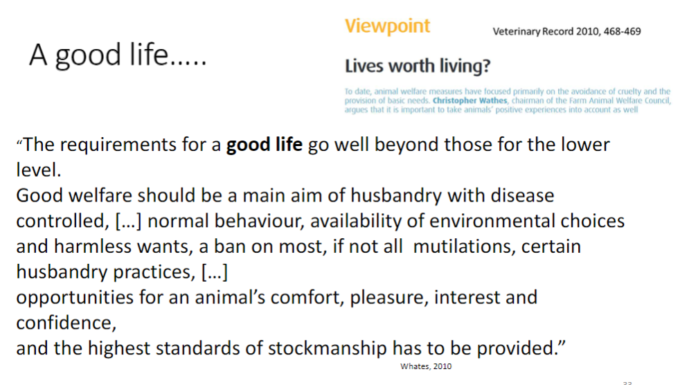 <p><strong>A Good Life</strong><br> Requirements go beyond basic welfare and prevention of harm</p><p><strong>Key Points</strong><br> <strong>Good welfare</strong> should be a main aim of husbandry<br> <strong>Disease controlled</strong>, <strong>normal behaviour</strong> allowed, <strong>environmental choices</strong> provided<br> <strong>Harmless wants</strong> met, ban on most or all <strong>mutilations</strong> and certain <strong>husbandry practices</strong><br> Opportunities for <strong>comfort</strong>, <strong>pleasure</strong>, <strong>interest</strong>, and <strong>confidence</strong><br> Highest standards of <strong>stockmanship</strong> must be provided</p>