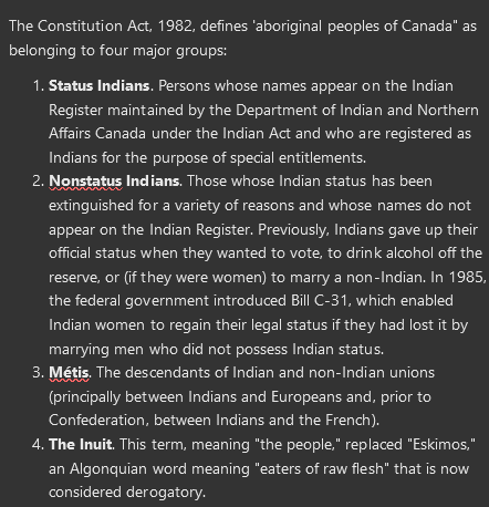 <p>The Constitution Act, 1982, defines 'aboriginal peoples of Canada" as belonging to four major groups:</p><ol><li><p><strong>Status Indians</strong>. Persons whose names appear on the Indian Register maintained by the Department of Indian and Northern Affairs Canada under the Indian Act and who are registered as Indians for the purpose of special entitlements.</p></li><li><p><strong>Nonstatus Indians</strong>. Those whose Indian status has been extinguished for a variety of reasons and whose names do not appear on the Indian Register. Previously, Indians gave up their official status when they wanted to vote, to drink alcohol off the reserve, or (if they were women) to marry a non-Indian. In 1985, the federal government introduced Bill C-31, which enabled Indian women to regain their legal status if they had lost it by marrying men who did not possess Indian status.</p></li><li><p><strong>Métis</strong>. The descendants of Indian and non-Indian unions (principally between Indians and Europeans and, prior to Confederation, between Indians and the French).</p></li><li><p><strong>The Inuit</strong>. This term, meaning "the people," replaced "Eskimos," an Algonquian word meaning "eaters of raw flesh" that is now considered derogatory.</p></li></ol>