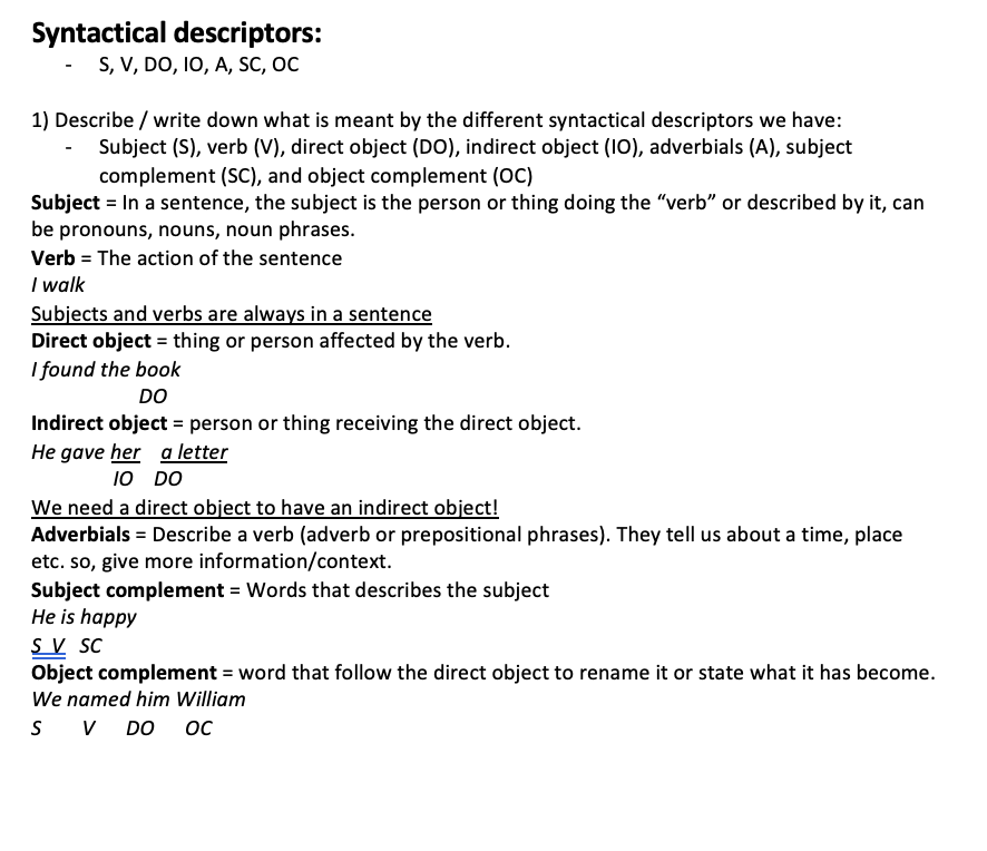 <ul><li><p>S, V, DO, IO, A, SC, OC</p></li></ul><ol><li><p>Describe / write down what is meant by the different syntactical descriptors we have:</p></li></ol><ul><li><p>Subject (S), verb (V), direct object (DO), indirect object (IO), adverbials (A), subject complement (SC), and object complement (OC) Subject = In a sentence, the subject is the person or thing doing the “verb” or described by it, can be pronouns, nouns, noun phrases. Verb = The action of the sentence I walk Subjects and verbs are always in a sentence! Direct object = thing or person affected by the verb. I found the book DO Indirect object = person or thing receiving the direct object. He gave her    a letter IO    DO We need a direct object to have an indirect object! Adverbials = Describe a verb (adverb or prepositional phrases). They tell us about a time, place etc. so, give more information/context. Subject complement = Words that describes the subject He is happy S  V   SC Object complement = word that follow the direct object to rename it or state what it has become. We named him William S        V      DO      OC</p></li></ul>