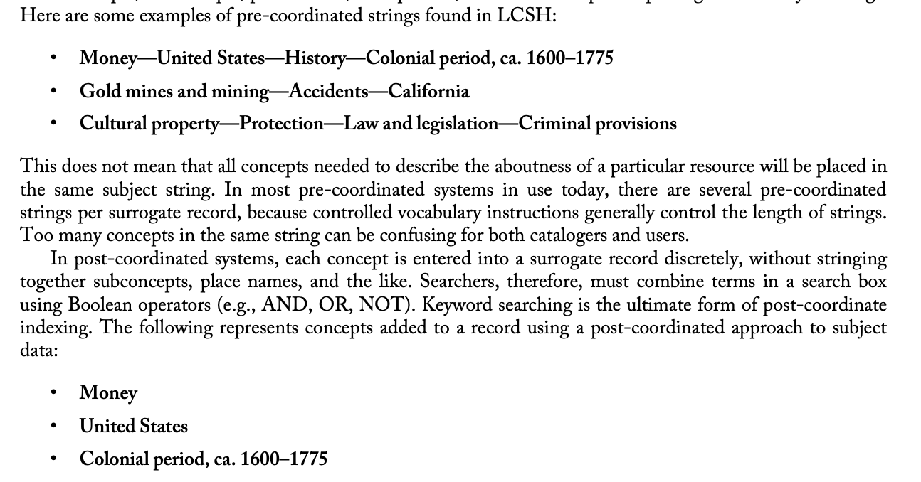 <ul><li><p>how controlled vocab terms are assigned </p></li><li><p><strong>pre-coordinated fashion:</strong> <span>the indexer constructs subject strings with main terms followed by subdivisions; When terms are pre-coordinated in the controlled vocabulary or are pre-coordinated by the cataloger or indexer, some concepts, subconcepts, place names, time periods, and form concepts are put together in subject strings.</span></p><ul><li><p><span>This does not mean that all concepts needed to describe the aboutness of a particular resource will be placed in the same subject string. In most pre-coordinated systems in use today, there are several pre-coordinated strings per surrogate record, because controlled vocabulary instructions generally control the length of strings. Too many concepts in the same string can be confusing for both catalogers and users.</span></p></li><li><p><span>The pre-coordinated strings make clear the places and times in which the major topics are addressed.- they provide context</span></p><ul><li><p>Money-United States-History-Colonial period, ca. 1600-1775</p></li><li><p>Gold mines and mining-Accidents-California</p></li></ul></li></ul></li><li><p><strong><span>post-coordinated fashion:</span></strong><span> requires the searcher of the system to combine the terms (i.e., search the two or more terms together).</span></p><ul><li><p><span>In post-coordinated systems, each concept is entered into a surrogate record discretely, without stringing together subconcepts, place names, and the like. Searchers, therefore, must combine terms in a search box using Boolean operators (e.g., AND, OR, NOT). Keyword searching is the ultimate form of post-coordinate indexing.</span></p></li><li><p><span>do not make it clear the places and times in which major topics are discussed</span></p><ul><li><p>Money</p></li><li><p>United States</p></li><li><p>Colonial period, ca. 1600-1775</p></li></ul></li></ul></li></ul>