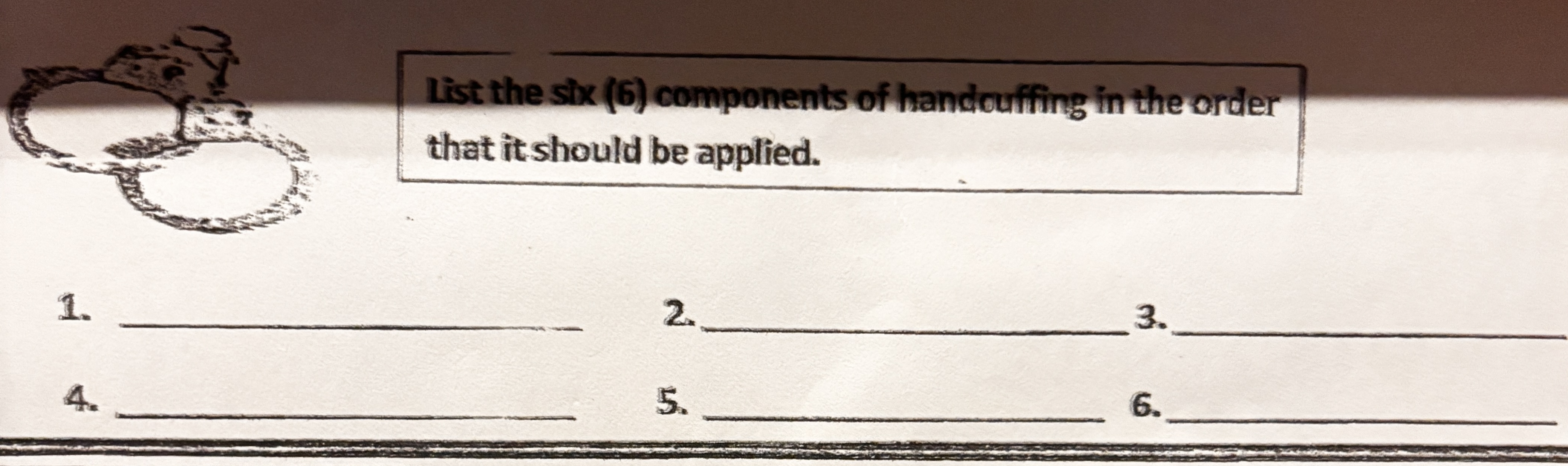 <p>List the six components of handcuffing in the order that it should be applied.</p>