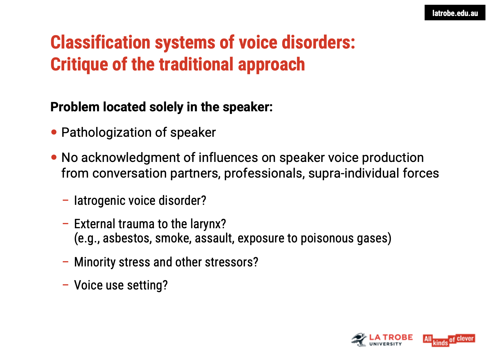 <p><span><strong>Pathologizing the Speaker</strong></span></p><ul><li><p><span><strong>Issue</strong>: Traditional classification systems focus primarily on&nbsp;<strong>locating the problem solely within the speaker's body or mind</strong>, which can lead to&nbsp;<strong>pathologizing</strong>&nbsp;the speaker.</span></p><ul><li><p><span><strong>Risk</strong>: This approach doesn’t account for external influences or broader factors that contribute to the voice disorder.</span></p></li></ul></li></ul><p>&nbsp;</p><p><span><strong>Missed Influences on Voice Production</strong></span></p><ul><li><p><span><strong>Other Factors</strong>: There are several influences on voice production that&nbsp;<strong>go beyond the individual</strong>, such as:</span></p><ul><li><p><span><strong>Conversation Partners</strong>: How the interaction affects voice use.</span></p></li><li><p><span><strong>Professionals' Impact</strong>: The role of health professionals and their practices.</span></p></li><li><p><span><strong>Supra-individual Forces</strong>: Social, environmental, and cultural factors that shape voice use and health.</span></p></li></ul></li></ul><p>&nbsp;</p><p><span><strong>Iatrogenic Voice Disorders:</strong></span></p><ul><li><p><span><strong>Definition</strong>: Voice disorders that result from&nbsp;<strong>medical practices</strong>.</span></p><ul><li><p><span><strong>Examples</strong>:</span></p><ul><li><p><span><strong>Thyroid surgery</strong></span></p></li><li><p><span><strong>Intubation during surgeries</strong></span></p></li></ul></li><li><p><span><strong>Issue</strong>: Medical professionals may contribute to&nbsp;<strong>voice disorders</strong>&nbsp;but are often not acknowledged in the classification system.</span></p></li></ul></li></ul><p>&nbsp;</p><p><span><strong>External Traumas and Environmental Factors:</strong></span></p><ul><li><p><span><strong>Examples</strong>:</span></p><ul><li><p><span><strong>Exposure to smoke, poisonous gases, or asbestos</strong>&nbsp;can negatively affect the voice.</span></p></li><li><p><span><strong>Classification Problem</strong>: How do we classify&nbsp;<strong>external trauma</strong>&nbsp;as a cause for voice disorders?</span></p></li></ul></li></ul><p>&nbsp;</p><p><span><strong>Minority Stress:</strong></span></p><ul><li><p><span><strong>Impact</strong>:&nbsp;<strong>Minority stress</strong>&nbsp;(discrimination, societal exclusion, etc.) can affect voice health, but it's often overlooked.</span></p><ul><li><p><span><strong>Traditional Classification</strong>: The stressors affecting minority groups are often attributed to&nbsp;<strong>psychological instability</strong>, rather than recognizing&nbsp;<strong>external societal pressures</strong>.</span></p></li></ul></li></ul><p>&nbsp;</p><p><span><strong>Voice Use Settings:</strong></span></p><ul><li><p><span><strong>Context</strong>: The&nbsp;<strong>settings</strong>&nbsp;in which a person uses their voice (e.g., professional, social) can affect its health, but this isn't always considered in the traditional models.</span></p></li></ul><p>&nbsp;</p><p><span><strong>Key Takeaway:</strong></span></p><ul><li><p><span>Traditional models need to&nbsp;<strong>expand</strong>&nbsp;to include factors beyond the individual, such as&nbsp;<strong>external trauma</strong>,&nbsp;<strong>iatrogenic influences</strong>,&nbsp;<strong>minority stress</strong>, and&nbsp;<strong>environmental settings</strong>, to avoid pathologizing and&nbsp;<strong>better understand the root causes</strong>&nbsp;of voice disorders.</span></p></li></ul><p></p>