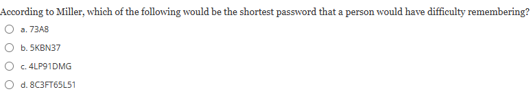 <p><strong>According to Miller, which of the following would be the shortest password that a person would have difficulty remembering?</strong></p><p></p><p><em>a) 73A8</em></p><p><em>b) 5KBN37</em></p><p><em>c) 4LP91DMG</em></p><p><em>d) 8C3FT65L51</em></p>