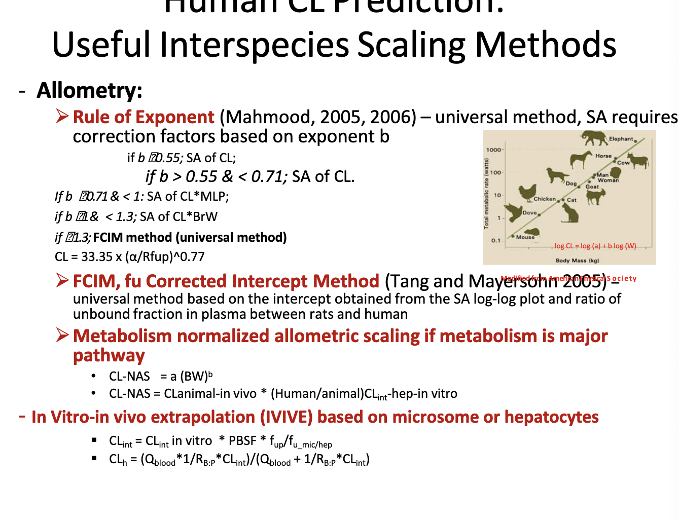 <p>allometry → scaling using the relationship between body size and biological processes across species to predict drug CL</p><ul><li><p><strong>rule of exponent </strong>→ universal method, SA requires correction factors based on exponent b</p><ul><li><p>if b &lt; 0.55 → simple allometry is ok</p></li><li><p>if if 0.55&lt;b&lt;0.71 → use simple allometry</p></li><li><p>if 0.71&lt;=b&lt;1 → use CL x MLP (max. lifespan potential)</p></li><li><p>if 1&lt;b &lt;1.3 → use CL x BrW (brain weight)</p></li><li><p>if b&gt;=1.3 → use FCIM method</p></li></ul></li><li><p><strong>FCIM, fu corrected intercept method</strong> → universal method based on the intercept obtained from the SA log-log plot and ratio of unbound fraction in plasma between rats and humans</p></li><li><p><strong>metabolism normalized allometric scaling if metabolism is major pathway</strong></p><ul><li><p>CL<sub>NAS =</sub> a(BW)<sup>b</sup></p></li><li><p>CL<sub>NAS</sub> = CL<sub>animal-in-vivo</sub> * (human<sub>CLint-hep-in-vitro</sub>/animal<sub>CLin-hep-in-vitro</sub>)</p></li></ul></li><li><p><strong>in vitro-in vivo extrapolation (IVIVE) based on microsome or hepatocytes</strong></p><ul><li><p>bro just look at the equations in the photo</p></li><li><p>PBSF = physiological-based scaling factor</p></li><li><p>Q blood= hepatic blood flow</p></li></ul></li></ul><p></p>