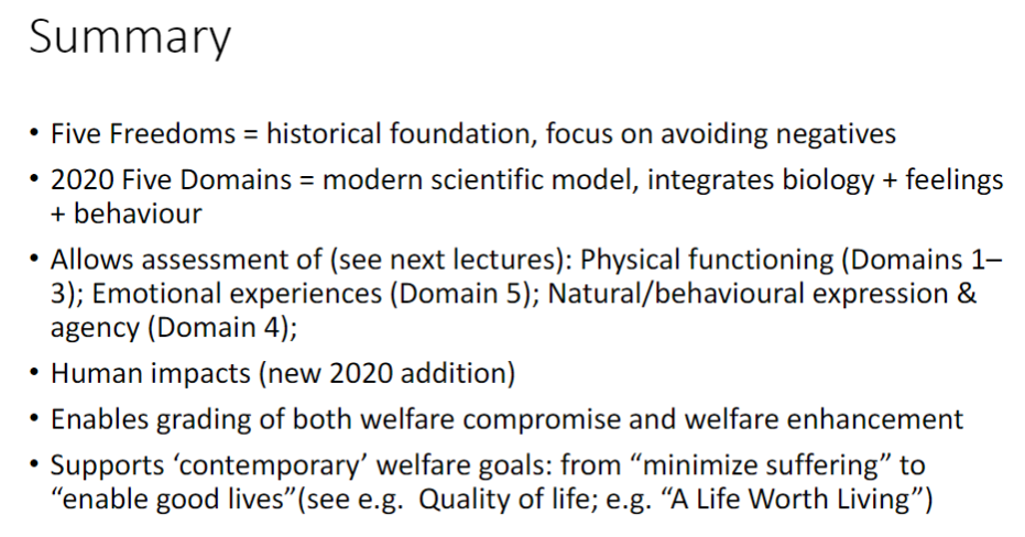 <p><strong>Five Freedoms</strong><br>āāHistorical foundation<br>āāFocus on <strong>avoiding negatives</strong></p><p><strong>2020 Five Domains</strong><br>āāModern scientific model<br>āāIntegrates <strong>biology</strong>, <strong>feelings</strong>, and <strong>behaviour</strong><br>āāAssessment of:<br>āāā⢠<strong>Physical functioning</strong> ā Domains 1ā3<br>āāā⢠<strong>Emotional experiences</strong> ā Domain 5<br>āāā⢠<strong>Natural/behavioural expression & agency</strong> ā Domain 4<br>āāIncludes <strong>human impacts</strong> (new 2020 addition)<br>āāEnables <strong>grading of welfare compromise and enhancement</strong><br>āāSupports contemporary goals: from <strong>minimize suffering</strong> to <strong>enable good lives</strong> (e.g., Quality of Life, āA Life Worth Livingā)</p>
