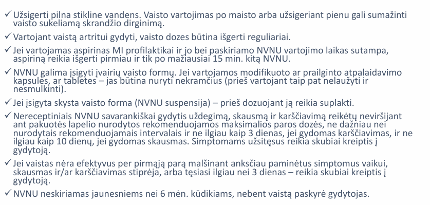 <p>Rekomenduojama vartoti mažiausią efektyvią NVNU dozę kuo trumpesnį laiką.</p><p>Siekiant sumažinti NVNU poveikį VT vaistą vartoti su maistu arba užsigeriant kuo didesniu skysčių kiekiu.</p><p>Pacientai, aspiriną vartojantys KV įvykių profilaktikai, turėtų vengti kitų NVNU vartojimo tuo pačiu metu arba aspiriną išgerti bent 30 min. prieš kitą NVNU.</p><p>Pacientams, kurie turi didelę VT opų riziką vaistą vartoti su PPI.</p>