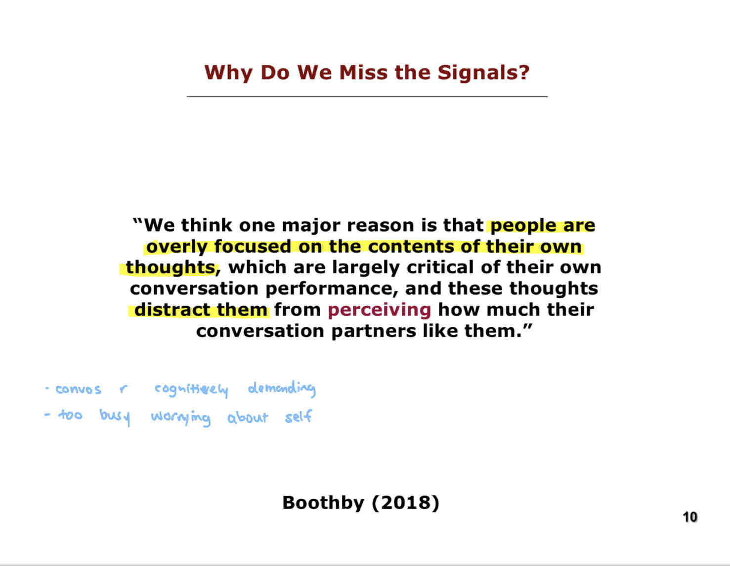 <p>“We think one major reason that <strong>people are overly focused on the contents of their own thoughts</strong>, which are largely critical of their own conversation performance, and these thoughts <strong>distract them</strong> from <strong>perceiving</strong> how much their conversation partners like them.”</p><ul><li><p>We are constantly worrying about our own self, which is too cognitively demanding to pick up on liking cues.</p></li></ul>