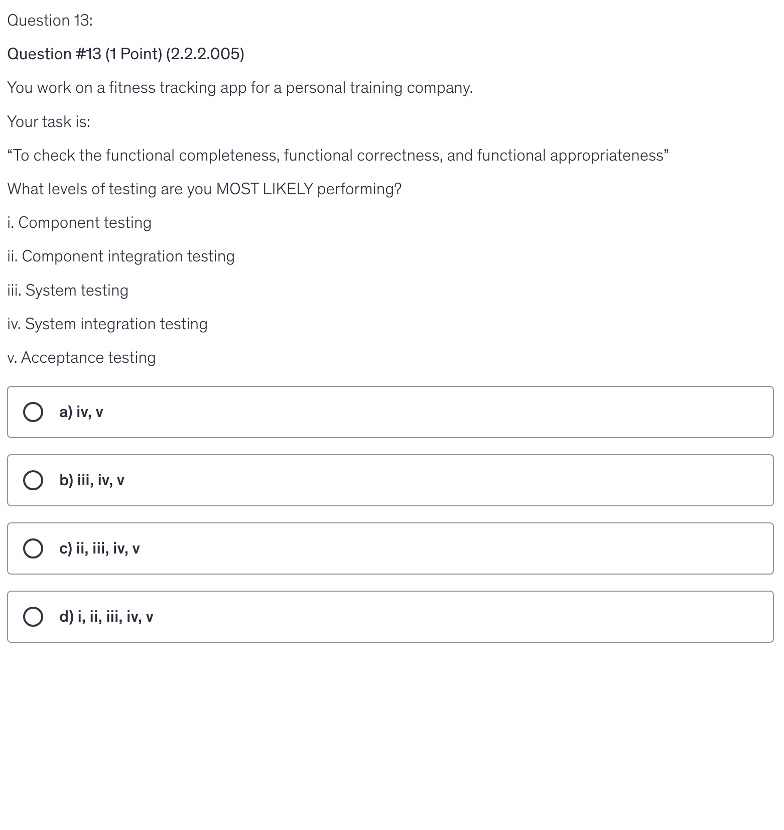 <p>You work on a fitness tracking app for a personal training company.</p><p>Your task is:</p><p>“To check the functional completeness, functional correctness, and functional appropriateness”</p><p>What levels of testing are you MOST LIKELY performing?</p><p>i. Component testing</p><p>ii. Component integration testing</p><p>iii. System testing</p><p>iv. System integration testing</p><p>v. Acceptance testing</p><p></p>