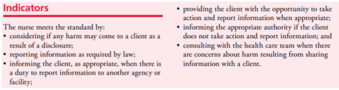 <p>- When a nurse learns information that, if not revealed, could result in harm to the client or others, she/he must consult with the health care team and, if appropriate, report the information to the person or group affected</p>