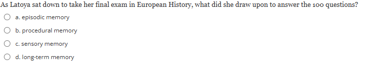 <p><span><strong>As Latoya sat down to take her final exam in European History, what did she draw upon to answer the 100 questions?</strong></span></p><p></p><p><em>a) episodic memory</em></p><p><em>b) procedural memory</em></p><p><em>c) sensory memory</em></p><p><em>d) long-term memory</em></p>