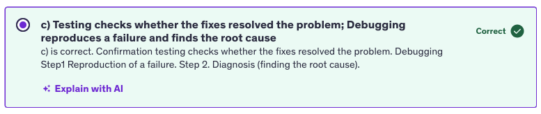 <p>c) testing checks whether the fixes resolved the problem; debugging reproduces a failure and finds the root cause</p>