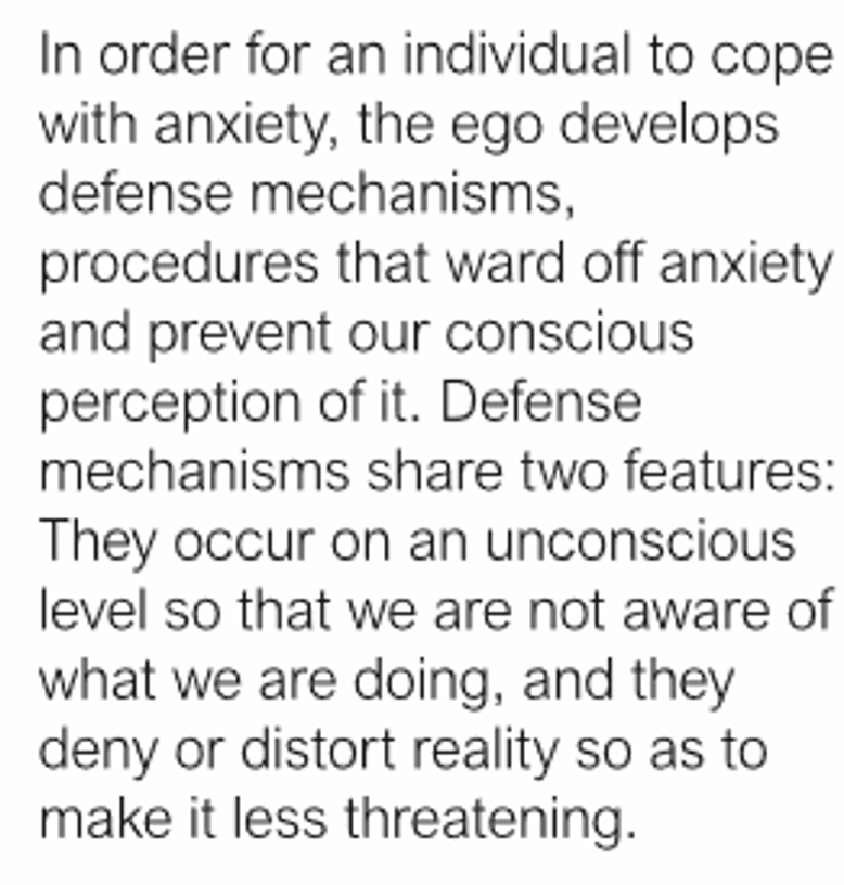 <p>In order for an individual to cope with anxiety, the ego develops defense mechanisms, procedures that ward off anxiety and prevent our conscious perception of it. _________ share two features: They occur on an unconscious level so that we are not aware of what we are doing, and they deny or distort reality so as to make it less threatening</p>