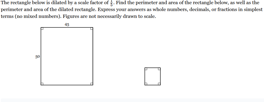 <p>The rectangle below is dilated by a scale factor of <span>1/5</span><span style="font-family: KaTeX_Main, &quot;Times New Roman&quot;, serif; line-height: 1.2; font-size: 1.21em;"><span>​</span></span>. Find the perimeter and area of the rectangle below, as well as the perimeter and area of the dilated rectangle. Express your answers as whole numbers, decimals, or fractions in simplest terms (no mixed numbers). Figures are not necessarily drawn to scale.</p><p>Perimeter of given <span><span>rectangle _____</span></span> units</p><p>Perimeter of dilated <span><span>rectangle</span></span>&nbsp;______ units</p><p>Area of given <span><span>rectangle_____&nbsp;</span></span> units<sup>2</sup></p><p>Area of dilated <span>rectangle _____</span>&nbsp;units<sup>2</sup></p>