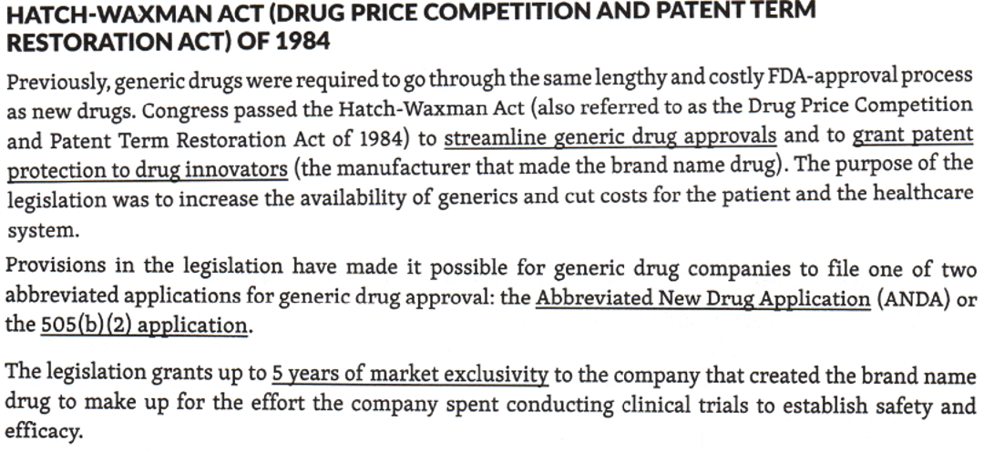 <p><strong><span>Abbreviated New Drug Application (ANDA)</span></strong></p><p>T<span>he Hatch-Waxman Act (also referred to as the Drug Price Competition and Patent Term Restoration Act of 1984</span> <u>granted patent protection to drug innovators</u> and<span> </span><strong><u><span>streamlined generic drug approvals</span></u><span> </span></strong><span>in which </span><u><span>generic drug companies only file one of two abbreviated applications</span></u><span> for generic drug approval: the </span><strong><span>Abbreviated New Drug Application (ANDA)</span></strong><span> or the 505(b)(2) application</span></p>