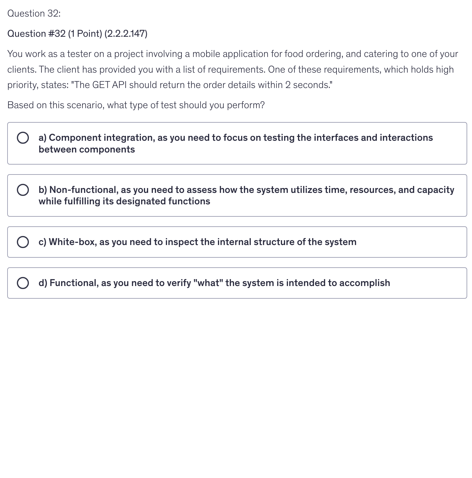 <p>You work as a tester on a project involving a mobile application for food ordering, and catering to one of your clients. The client has provided you with a list of requirements. One of these requirements, which holds high priority, states: "The GET API should return the order details within 2 seconds."</p><p>Based on this scenario, what type of test should you perform?</p>