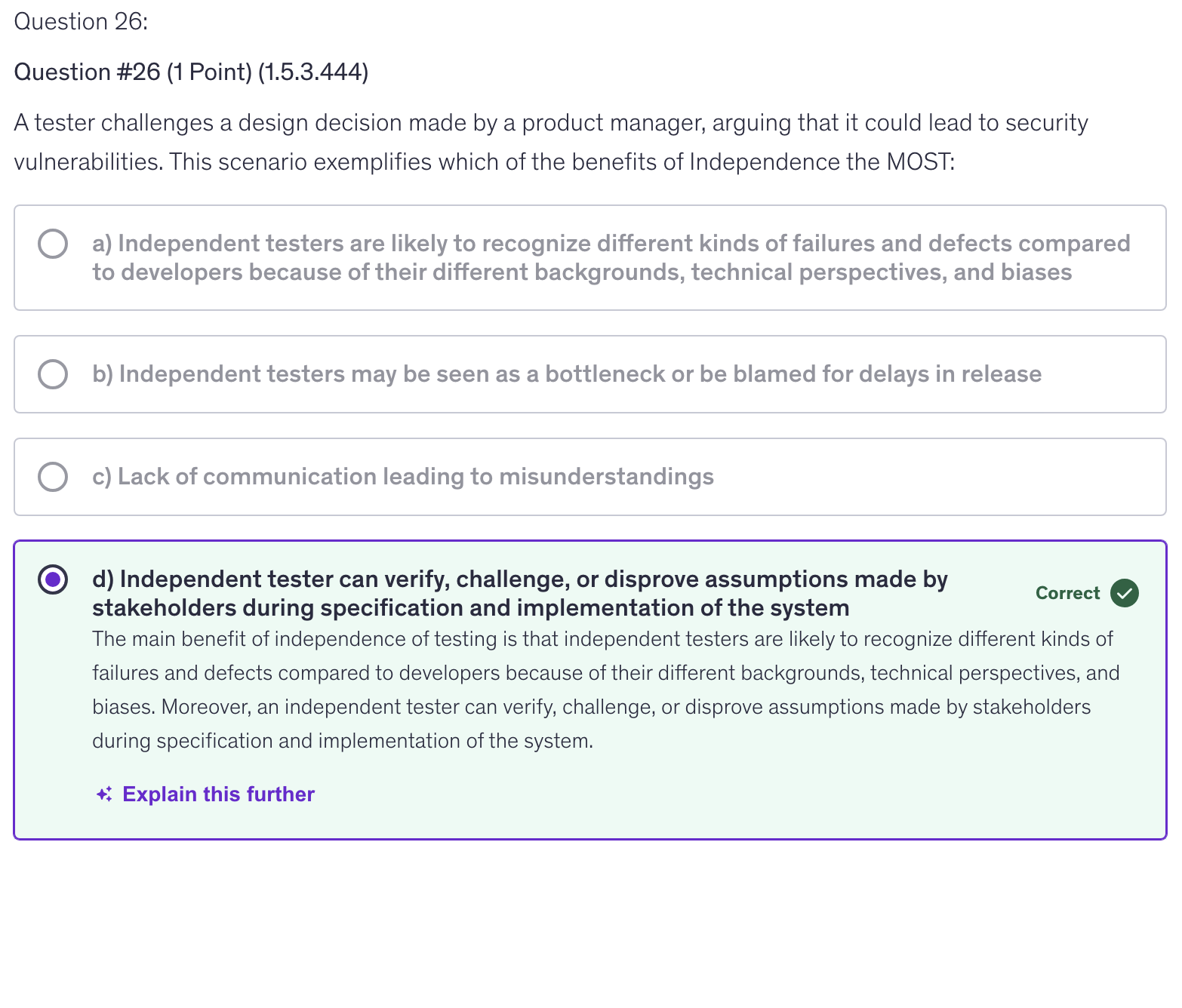 <p>d) Independent tester can verify, challenge, or disprove assumptions made by stakeholders during specification and implementation of the system</p>