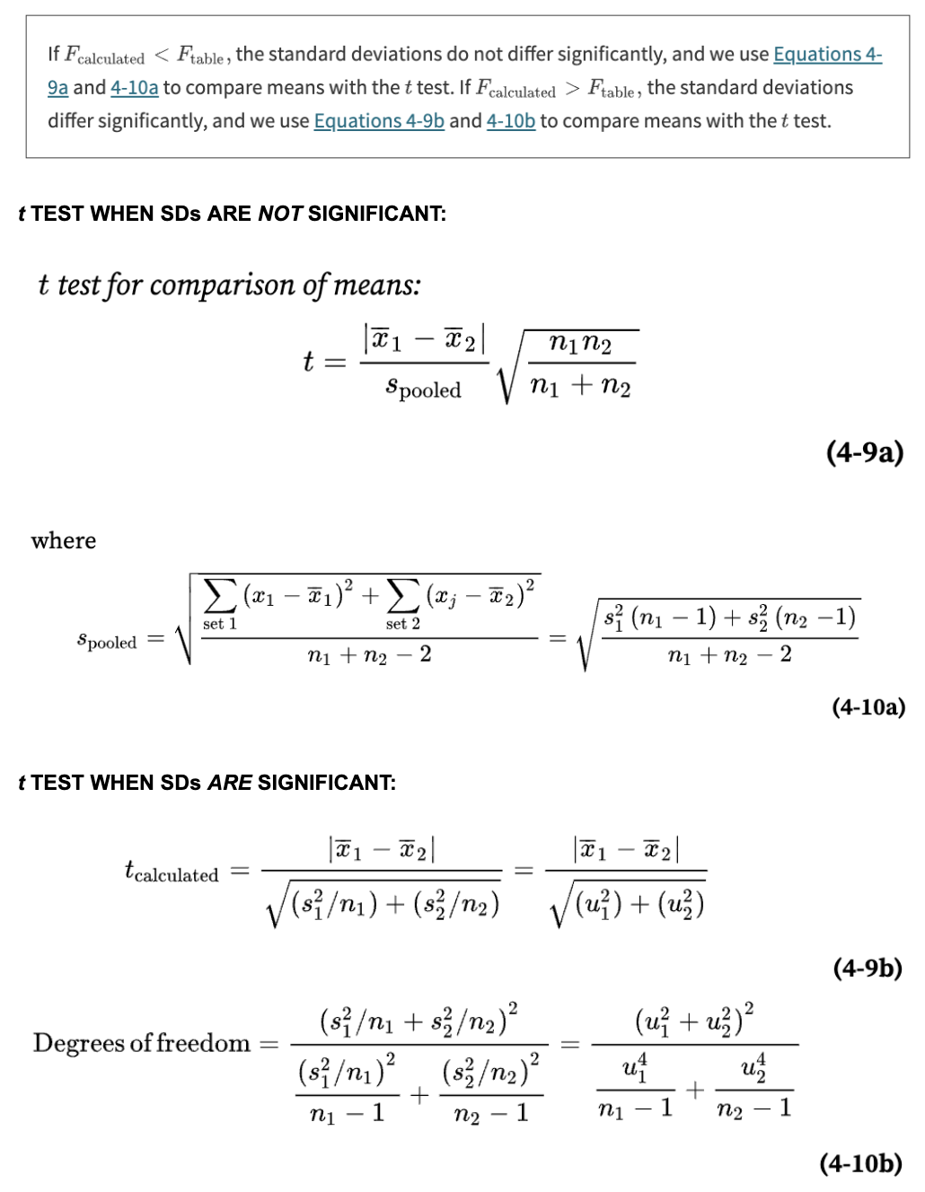 use F test to compare the SDs with the F test → 2 cases can happen:

\
F(calculated) = s1^2 / s2^2, df = n-1 


1. if F(calculated) < F(table) → SD differences are NOT significant 
2. if F(calculated) > F(table) → SD differences ARE significant 

\
***a) if the SDs are NOT significantly different → conduct a t test to see if the 2 mean values are significantly diff*** 

\
t test for comparison of means: t = | xbar1 - xbar2 | / s(pooled) \* √((n1 × n2) / (n1 + n2)) 

\
s(pooled) = √((∑(x1-xbar1)^2 + ∑(x2-xbar2)^2) / (n1+n2 - 2)) = √((s1^2 × (n1-1) + s2^2 × (n2-1)) / (n1 + n2 - 2)) 

\
if the calculated t is GREATER than the tabulated t at 95% CI, the two results are considered to be significantly different: if t(calculated) > t(table) (95%), the difference is significant 

\
***b) if the SDs ARE significantly different → conduct a t test to see if the 2 mean values are significantly diff*** 

\
t(calculated) = |xbar1 - xbar2| / √(s1^2/n1 + s2^2/n2) = |xbar1 - xbar2| / √(µ1^2 + µ2^2)

 

df ≠ n-1 → INSTEAD df = \[equation in image\] → round to the nearest integer

\
if the calculated t is GREATER than the tabulated t at 95% CI, the two results are considered to be significantly different: if t(calculated) > t(table) (95%), the difference is significant 